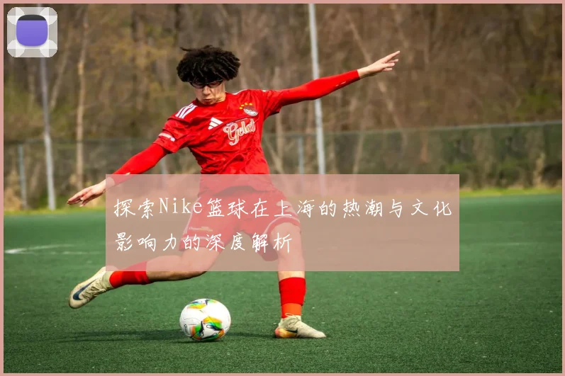 探索Nike篮球在上海的热潮与文化影响力的深度解析