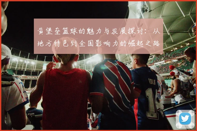 黄堡垒篮球的魅力与发展探讨：从地方特色到全国影响力的崛起之路