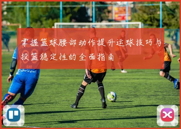 掌握篮球腰部动作提升运球技巧与投篮稳定性的全面指南