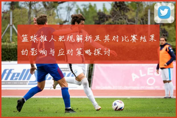 篮球推人犯规解析及其对比赛结果的影响与应对策略探讨