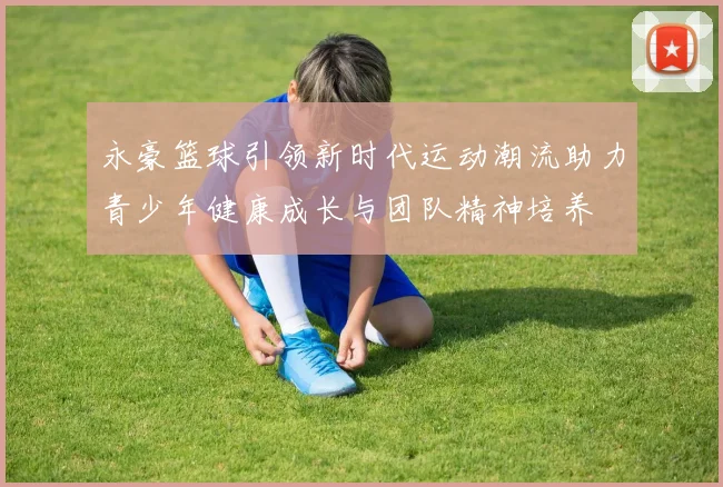 永豪篮球引领新时代运动潮流助力青少年健康成长与团队精神培养