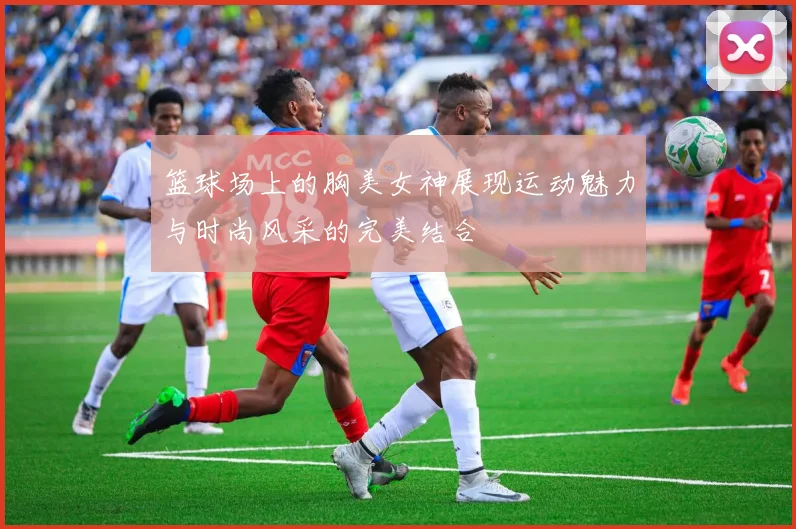 篮球场上的胸美女神展现运动魅力与时尚风采的完美结合