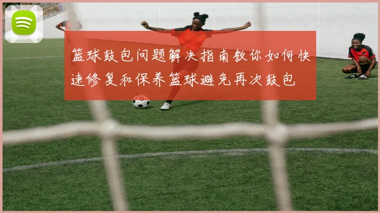 篮球鼓包问题解决指南教你如何快速修复和保养篮球避免再次鼓包